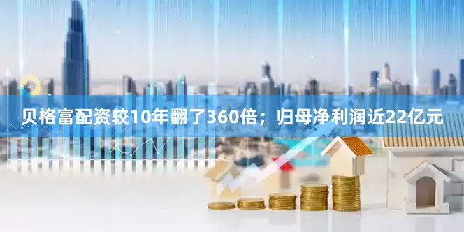贝格富配资较10年翻了360倍；归母净利润近22亿元