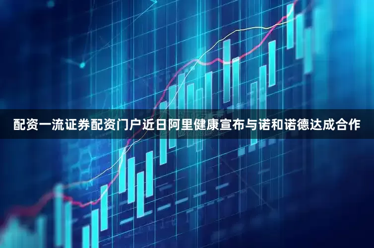 配资一流证券配资门户近日阿里健康宣布与诺和诺德达成合作