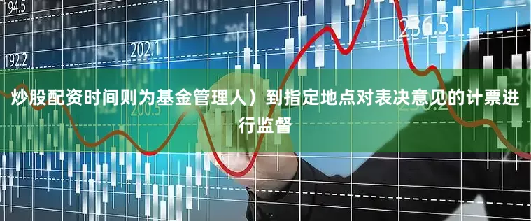 炒股配资时间则为基金管理人)到指定地点对表决意见的计票进行监督