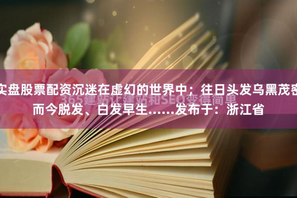 实盘股票配资沉迷在虚幻的世界中；往日头发乌黑茂密而今脱发、白发早生......发布于：浙江省