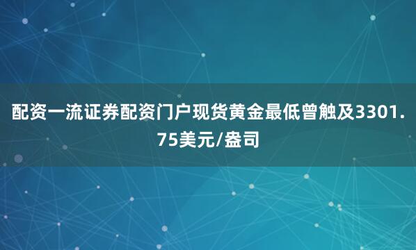 配资一流证券配资门户现货黄金最低曾触及3301.75美元/盎司