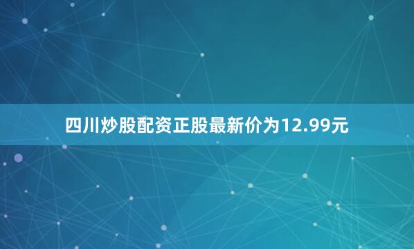 四川炒股配资正股最新价为12.99元