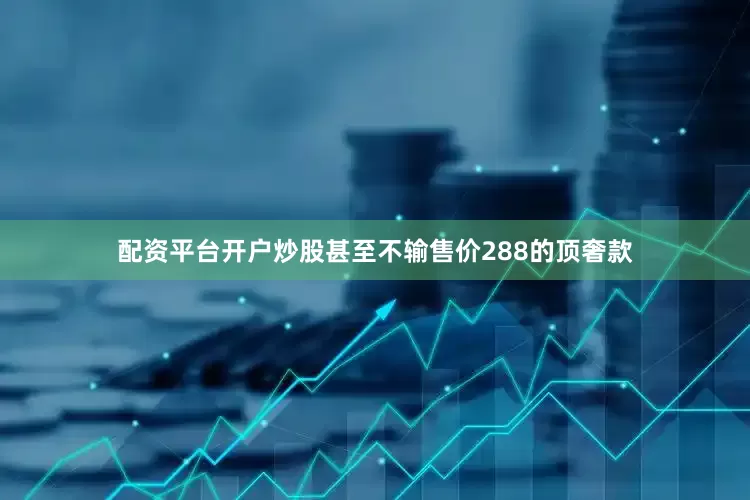 配资平台开户炒股甚至不输售价288的顶奢款