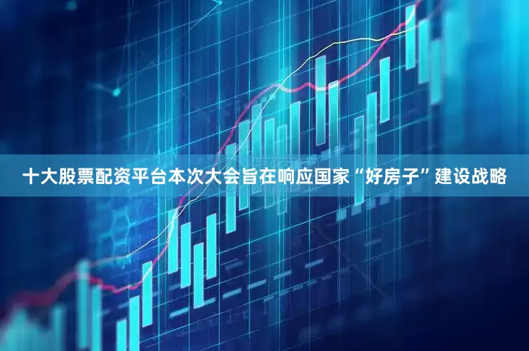 十大股票配资平台本次大会旨在响应国家“好房子”建设战略