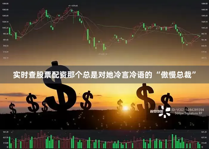 实时查股票配资那个总是对她冷言冷语的 “傲慢总裁”