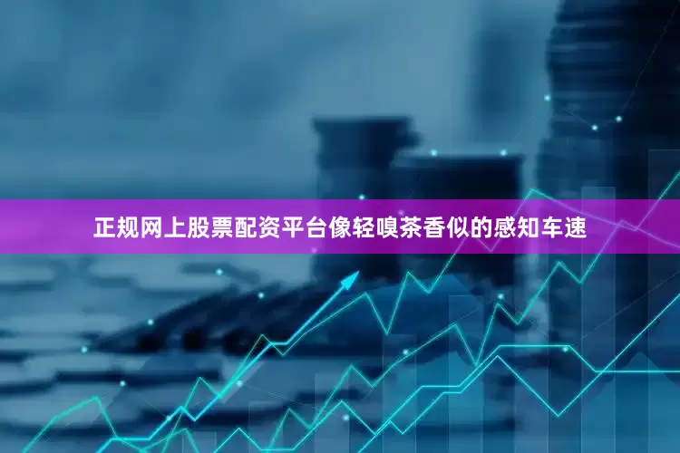 正规网上股票配资平台像轻嗅茶香似的感知车速