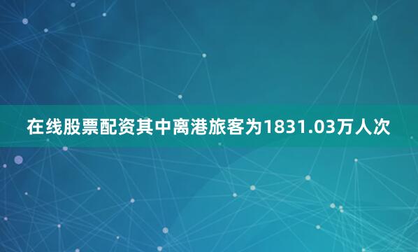 在线股票配资其中离港旅客为1831.03万人次