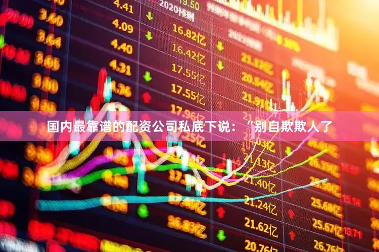 国内最靠谱的配资公司私底下说：“别自欺欺人了