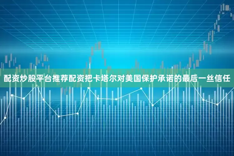 配资炒股平台推荐配资把卡塔尔对美国保护承诺的最后一丝信任