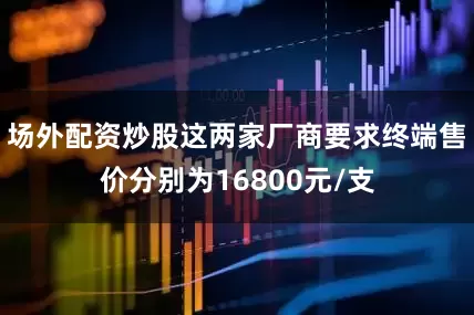 场外配资炒股这两家厂商要求终端售价分别为16800元/支