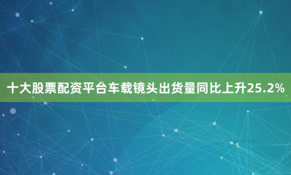 十大股票配资平台　　车载镜头出货量同比上升25.2%