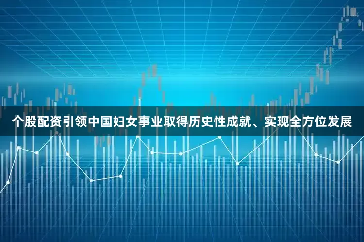 个股配资引领中国妇女事业取得历史性成就、实现全方位发展