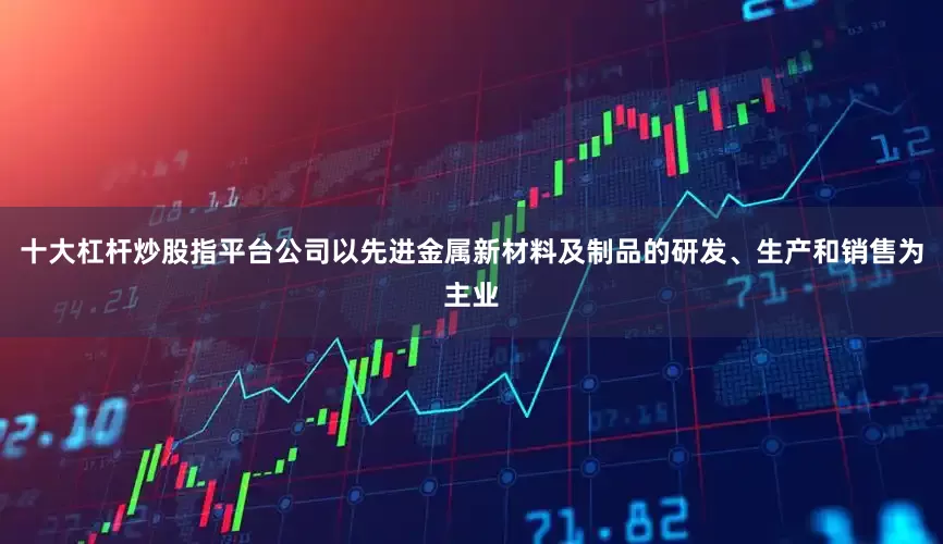 十大杠杆炒股指平台公司以先进金属新材料及制品的研发、生产和销售为主业