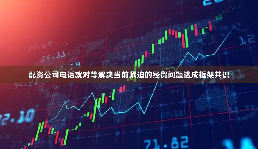 配资公司电话就对等解决当前紧迫的经贸问题达成框架共识
