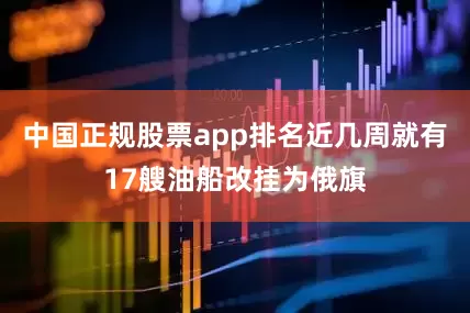 中国正规股票app排名近几周就有17艘油船改挂为俄旗