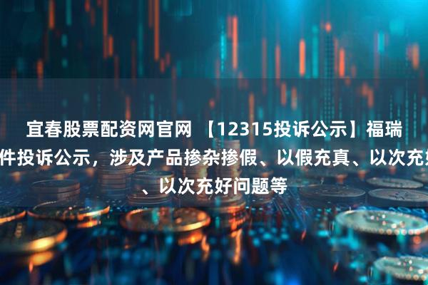 宜春股票配资网官网 【12315投诉公示】福瑞达新增2件投诉公示，涉及产品掺杂掺假、以假充真、以次充好问题等