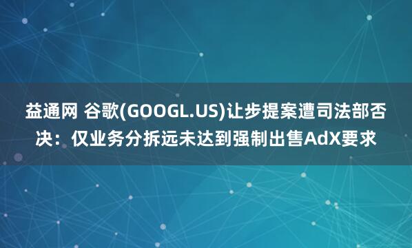 益通网 谷歌(GOOGL.US)让步提案遭司法部否决：仅业务分拆远未达到强制出售AdX要求