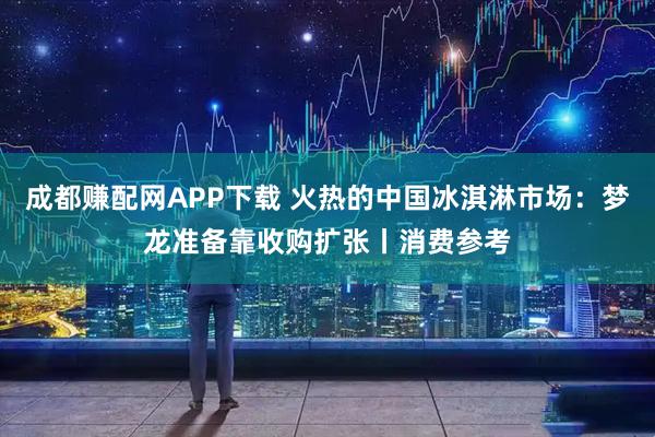 成都赚配网APP下载 火热的中国冰淇淋市场：梦龙准备靠收购扩张丨消费参考