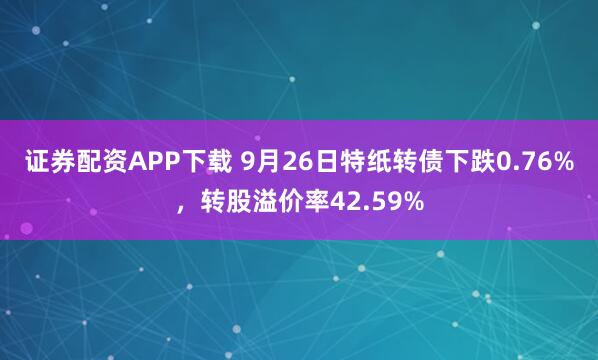 证券配资APP下载 9月26日特纸转债下跌0.76%，转股溢价率42.59%