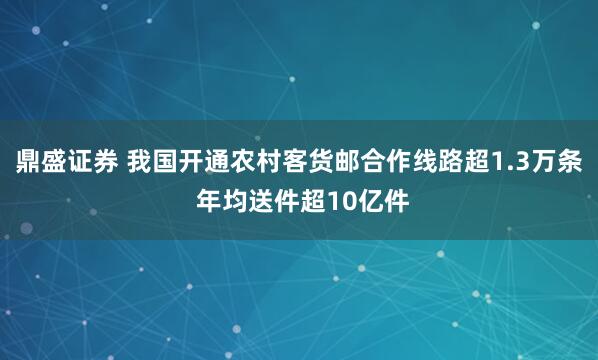鼎盛证券 我国开通农村客货邮合作线路超1.3万条 年均送件超10亿件