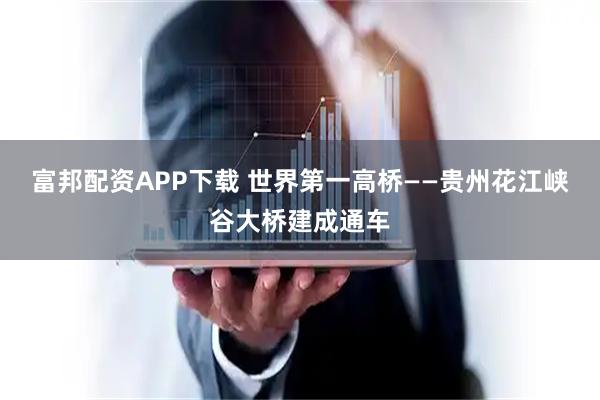 富邦配资APP下载 世界第一高桥——贵州花江峡谷大桥建成通车
