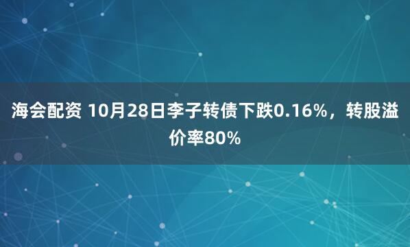 海会配资 10月28日李子转债下跌0.16%，转股溢价率80%