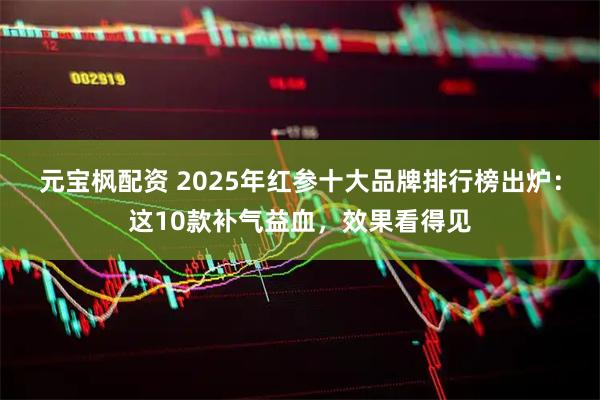 元宝枫配资 2025年红参十大品牌排行榜出炉：这10款补气益血，效果看得见
