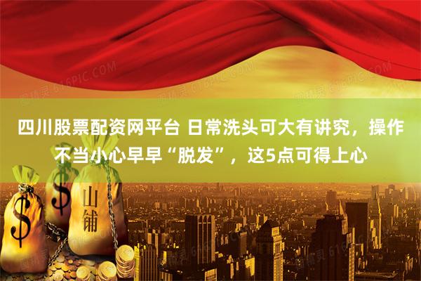 四川股票配资网平台 日常洗头可大有讲究，操作不当小心早早“脱发”，这5点可得上心