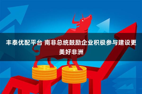 丰泰优配平台 南非总统鼓励企业积极参与建设更美好非洲