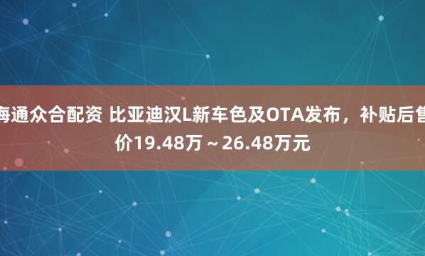 海通众合配资 比亚迪汉L新车色及OTA发布，补贴后售价19.48万～26.48万元