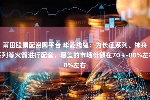 莆田股票配资网平台 华菱线缆：为长征系列、神舟系列等火箭进行配套，覆盖的市场份额在70%-80%左右