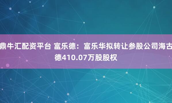 鼎牛汇配资平台 富乐德：富乐华拟转让参股公司海古德410.07万股股权