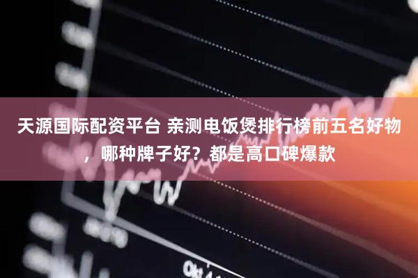 天源国际配资平台 亲测电饭煲排行榜前五名好物，哪种牌子好？都是高口碑爆款