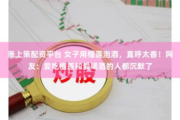 涨上策配资平台 女子用榴莲泡酒，直呼太香！网友：爱吃榴莲和爱喝酒的人都沉默了