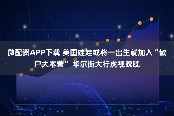 微配资APP下载 美国娃娃或将一出生就加入“散户大本营” 华尔街大行虎视眈眈