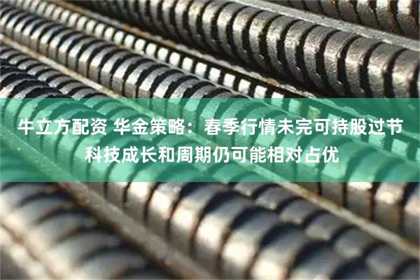 牛立方配资 华金策略：春季行情未完可持股过节 科技成长和周期仍可能相对占优
