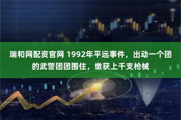 瑞和网配资官网 1992年平远事件，出动一个团的武警团团围住，缴获上千支枪械