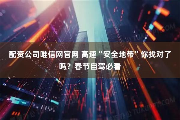 配资公司唯信网官网 高速“安全地带”你找对了吗？春节自驾必看